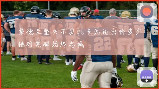 桑德兰坚决不卖扎卡无论出价多少他对黑猫始终忠诚