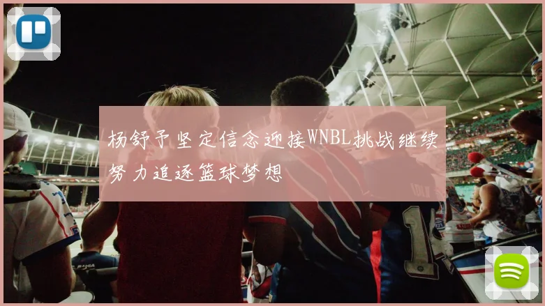 杨舒予坚定信念迎接WNBL挑战继续努力追逐篮球梦想