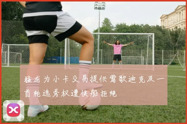猛龙为小卡交易提供莺歌迪克及一首轮选秀权遭快船拒绝