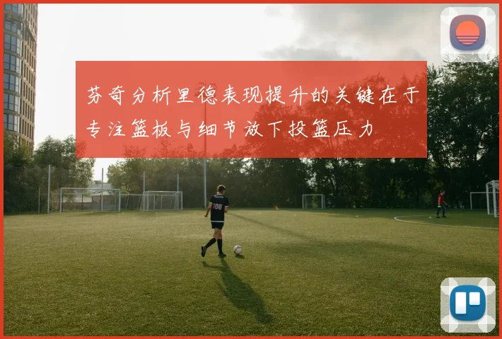 芬奇分析里德表现提升的关键在于专注篮板与细节放下投篮压力