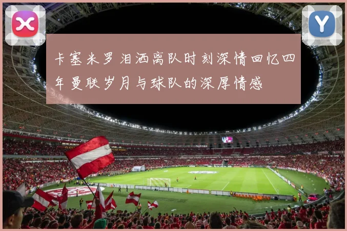 卡塞米罗泪洒离队时刻深情回忆四年曼联岁月与球队的深厚情感