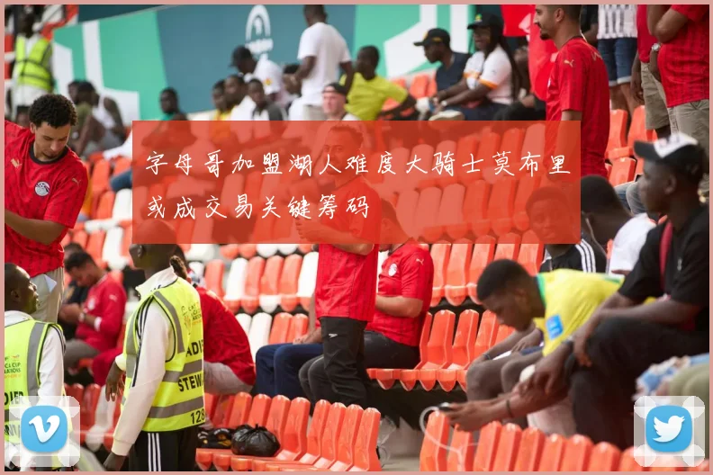 字母哥加盟湖人难度大骑士莫布里或成交易关键筹码