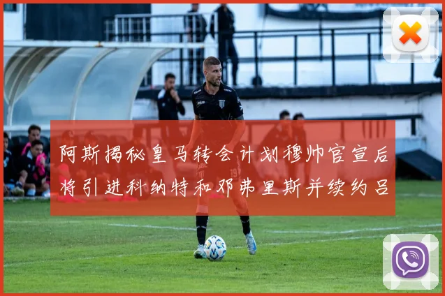 阿斯揭秘皇马转会计划穆帅官宣后将引进科纳特和邓弗里斯并续约吕迪格