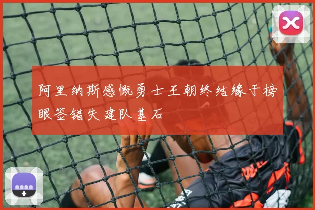 阿里纳斯感慨勇士王朝终结缘于榜眼签错失建队基石