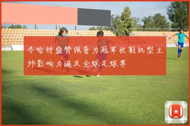 乔哈特盛赞佩普为冠军收割机型主帅影响力遍及全球足球界
