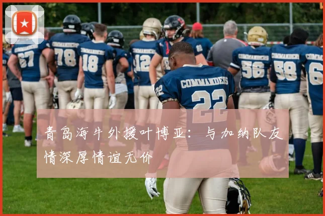 青岛海牛外援叶博亚：与加纳队友情深厚情谊无价