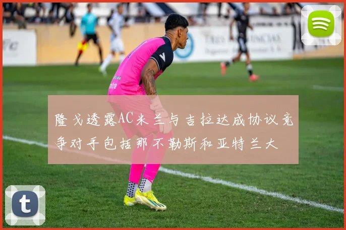 隆戈透露AC米兰与吉拉达成协议竞争对手包括那不勒斯和亚特兰大
