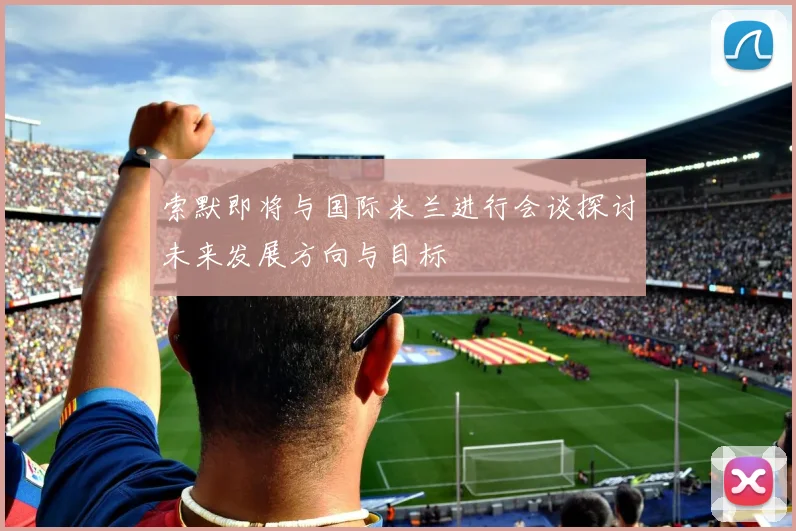 索默即将与国际米兰进行会谈探讨未来发展方向与目标