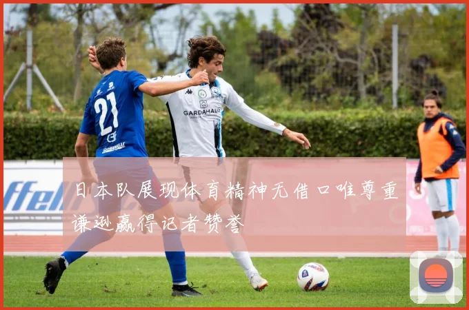 日本队展现体育精神无借口唯尊重谦逊赢得记者赞誉